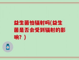 益生菌怕辐射吗(益生菌是否会受到辐射的影响？)