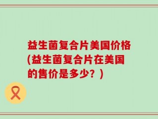 益生菌复合片美国价格(益生菌复合片在美国的售价是多少？)