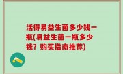 活得易益生菌多少钱一瓶(易益生菌一瓶多少钱？购买指南推荐)