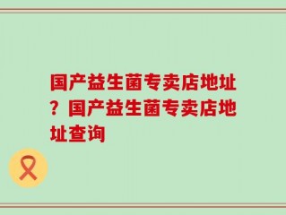 国产益生菌专卖店地址？国产益生菌专卖店地址查询