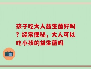 孩子吃大人益生菌好吗？经常便秘，大人可以吃小孩的益生菌吗