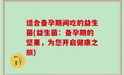 适合备孕期间吃的益生菌(益生菌：备孕期的坚果，为您开启健康之旅)