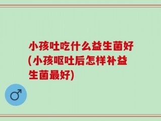 小孩吐吃什么益生菌好(小孩呕吐后怎样补益生菌最好)