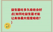 益生菌吃多久吸收会好点(如何吃益生菌才能让身体最大程度吸收？)