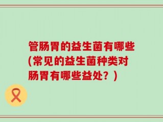 管肠胃的益生菌有哪些(常见的益生菌种类对肠胃有哪些益处？)