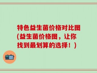 特色益生菌价格对比图(益生菌价格图，让你找到最划算的选择！)