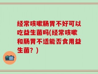 经常咳嗽肠胃不好可以吃益生菌吗(经常咳嗽和肠胃不适能否食用益生菌？)