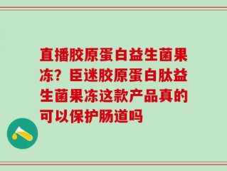 直播胶原蛋白益生菌果冻？臣迷胶原蛋白肽益生菌果冻这款产品真的可以保护肠道吗