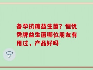 备孕抗糖益生菌？恒优秀牌益生菌哪位朋友有用过，产品好吗