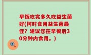 早饭吃完多久吃益生菌好(何时食用益生菌最佳？建议您在早餐后30分钟内食用。)