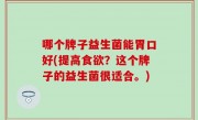 哪个牌子益生菌能胃口好(提高食欲？这个牌子的益生菌很适合。)