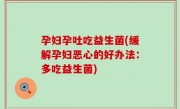 孕妇孕吐吃益生菌(缓解孕妇恶心的好办法：多吃益生菌)