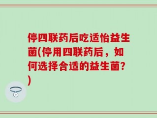 停四联药后吃适怡益生菌(停用四联药后，如何选择合适的益生菌？)