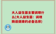 大人益生菌主要调理什么(大人益生菌：调理肠道健康的必备选择)