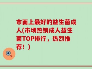 市面上最好的益生菌成人(市场热销成人益生菌TOP排行，热烈推荐！)