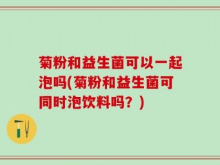 菊粉和益生菌可以一起泡吗(菊粉和益生菌可同时泡饮料吗？)