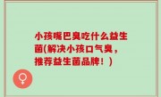小孩嘴巴臭吃什么益生菌(解决小孩口气臭，推荐益生菌品牌！)