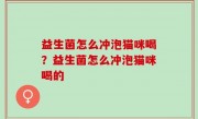 益生菌怎么冲泡猫咪喝？益生菌怎么冲泡猫咪喝的