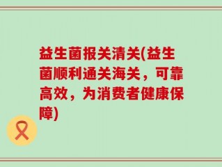 益生菌报关清关(益生菌顺利通关海关，可靠高效，为消费者健康保障)