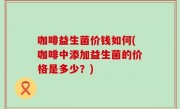 咖啡益生菌价钱如何(咖啡中添加益生菌的价格是多少？)
