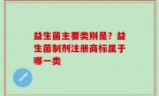 益生菌主要类别是？益生菌制剂注册商标属于哪一类
