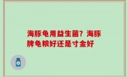 海豚龟用益生菌？海豚牌龟粮好还是寸金好