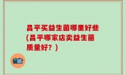 昌平买益生菌哪里好些(昌平哪家店卖益生菌质量好？)