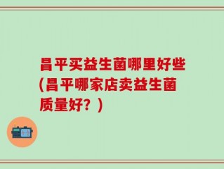 昌平买益生菌哪里好些(昌平哪家店卖益生菌质量好？)