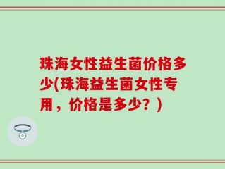 珠海女性益生菌价格多少(珠海益生菌女性专用，价格是多少？)