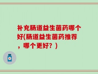 补充肠道益生菌药哪个好(肠道益生菌药推荐，哪个更好？)