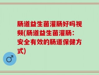 肠道益生菌灌肠好吗视频(肠道益生菌灌肠：安全有效的肠道保健方式)