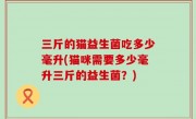 三斤的猫益生菌吃多少毫升(猫咪需要多少毫升三斤的益生菌？)
