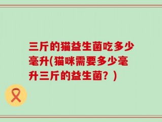 三斤的猫益生菌吃多少毫升(猫咪需要多少毫升三斤的益生菌？)