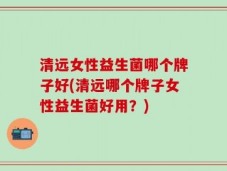 清远女性益生菌哪个牌子好(清远哪个牌子女性益生菌好用？)