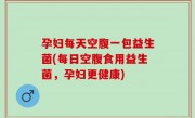孕妇每天空腹一包益生菌(每日空腹食用益生菌，孕妇更健康)