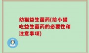 幼猫益生菌药(给小猫吃益生菌药的必要性和注意事项)