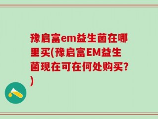 豫启富em益生菌在哪里买(豫启富EM益生菌现在可在何处购买？)