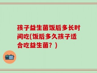 孩子益生菌饭后多长时间吃(饭后多久孩子适合吃益生菌？)