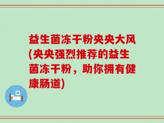 益生菌冻干粉央央大风(央央强烈推荐的益生菌冻干粉，助你拥有健康肠道)