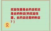 买益生菌是去药店买还是去奶粉店(购买益生菌，去药店还是奶粉店？)