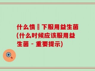 什么情況下服用益生菌(什么时候应该服用益生菌 - 重要提示)
