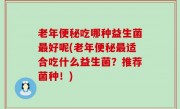 老年便秘吃哪种益生菌最好呢(老年便秘最适合吃什么益生菌？推荐菌种！)