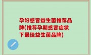 孕妇感冒益生菌推荐品牌(推荐孕期感冒症状下最佳益生菌品牌)