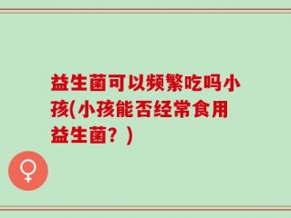 益生菌可以频繁吃吗小孩(小孩能否经常食用益生菌？)