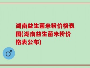 湖南益生菌米粉价格表图(湖南益生菌米粉价格表公布)