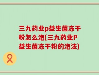 三九药业p益生菌冻干粉怎么泡(三九药业P益生菌冻干粉的泡法)