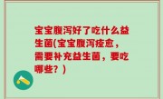宝宝腹泻好了吃什么益生菌(宝宝腹泻痊愈，需要补充益生菌，要吃哪些？)