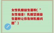女性乳腺益生菌粉(“女性福音！乳腺坚固益生菌粉让你告别乳腺问题”)