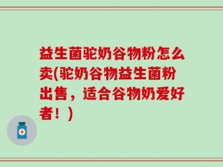 益生菌驼奶谷物粉怎么卖(驼奶谷物益生菌粉出售，适合谷物奶爱好者！)