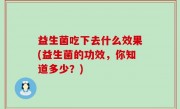 益生菌吃下去什么效果(益生菌的功效，你知道多少？)